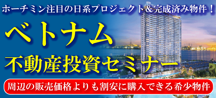 ホーチミン注目の日系プロジェクト&完成済み物件! ベトナム不動産投資セミナー ~周辺の販売価格よりも割安に購入できる稀少物件~